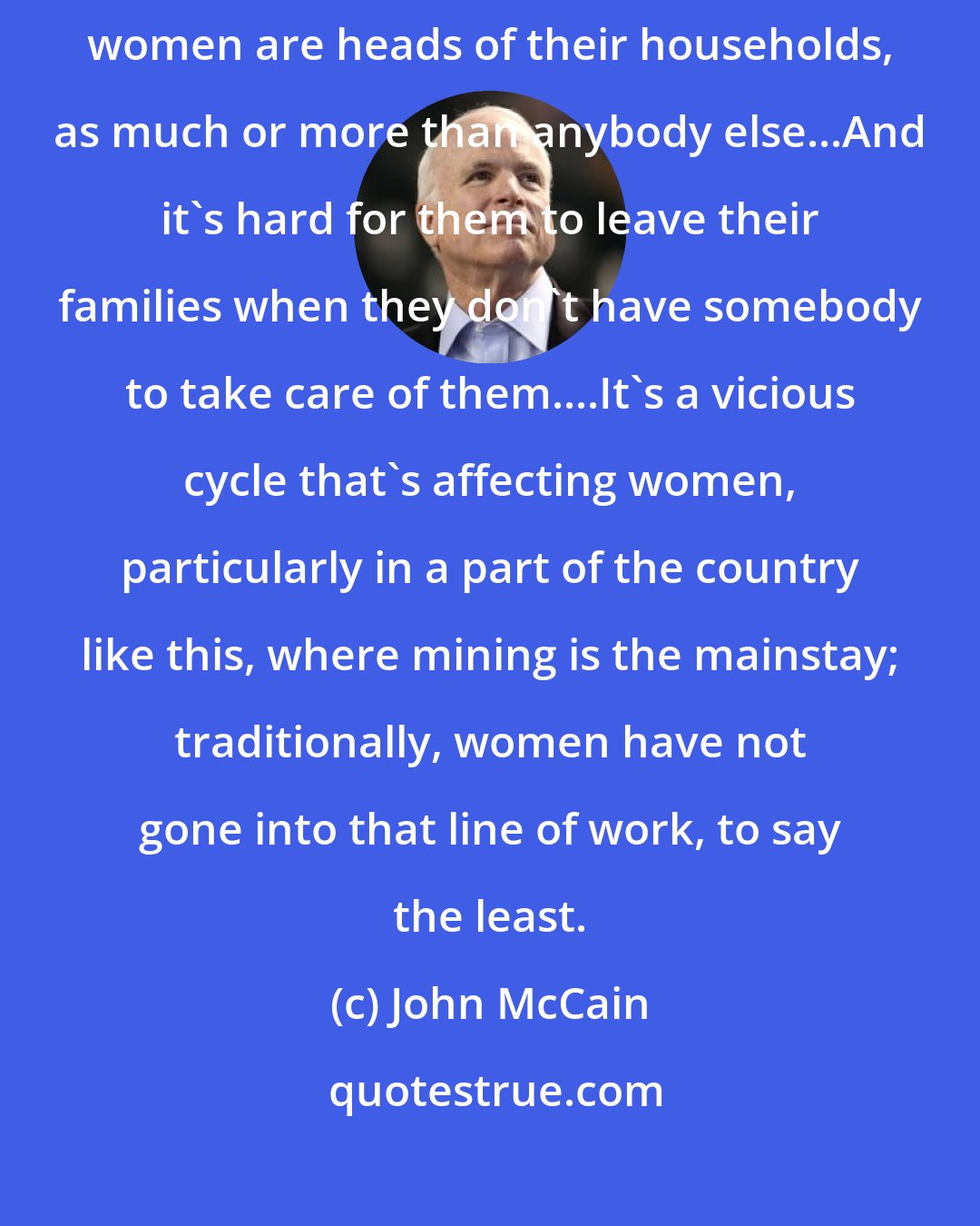 John McCain: Women need the education and training, particularly since more and more women are heads of their households, as much or more than anybody else...And it's hard for them to leave their families when they don't have somebody to take care of them....It's a vicious cycle that's affecting women, particularly in a part of the country like this, where mining is the mainstay; traditionally, women have not gone into that line of work, to say the least.