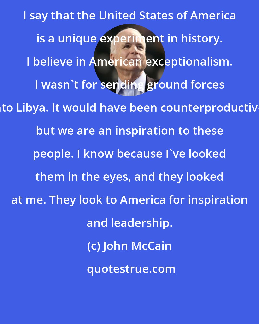 John McCain: I say that the United States of America is a unique experiment in history. I believe in American exceptionalism. I wasn't for sending ground forces into Libya. It would have been counterproductive, but we are an inspiration to these people. I know because I've looked them in the eyes, and they looked at me. They look to America for inspiration and leadership.