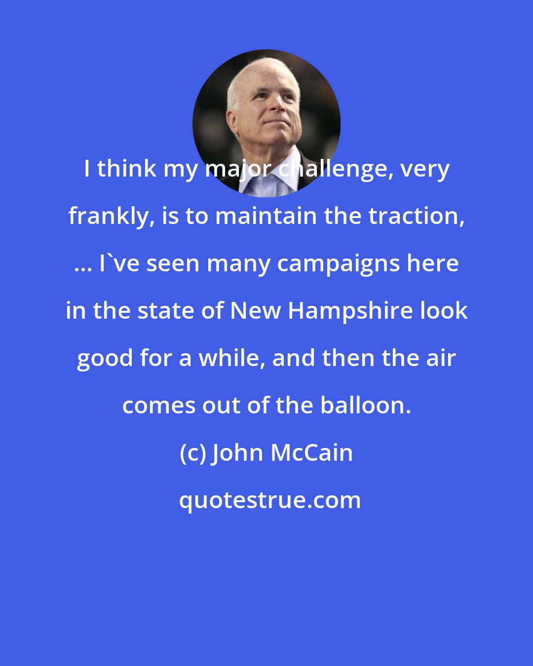 John McCain: I think my major challenge, very frankly, is to maintain the traction, ... I've seen many campaigns here in the state of New Hampshire look good for a while, and then the air comes out of the balloon.