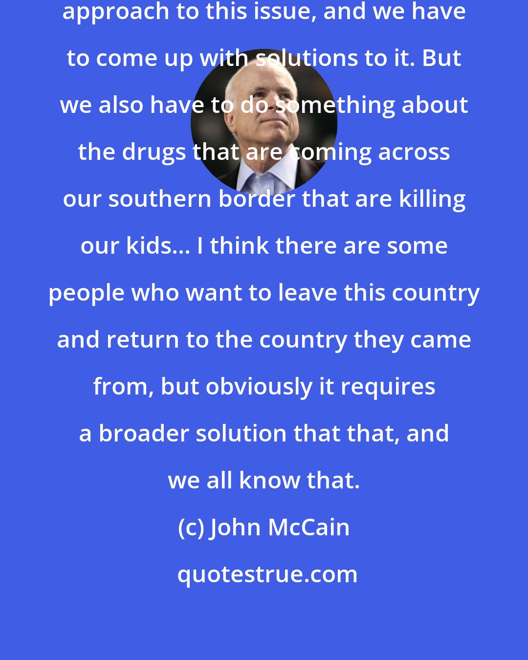 John McCain: I think that it has to be a very humane approach to this issue, and we have to come up with solutions to it. But we also have to do something about the drugs that are coming across our southern border that are killing our kids... I think there are some people who want to leave this country and return to the country they came from, but obviously it requires a broader solution that that, and we all know that.