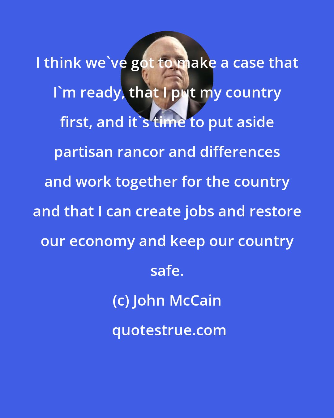 John McCain: I think we've got to make a case that I'm ready, that I put my country first, and it's time to put aside partisan rancor and differences and work together for the country and that I can create jobs and restore our economy and keep our country safe.