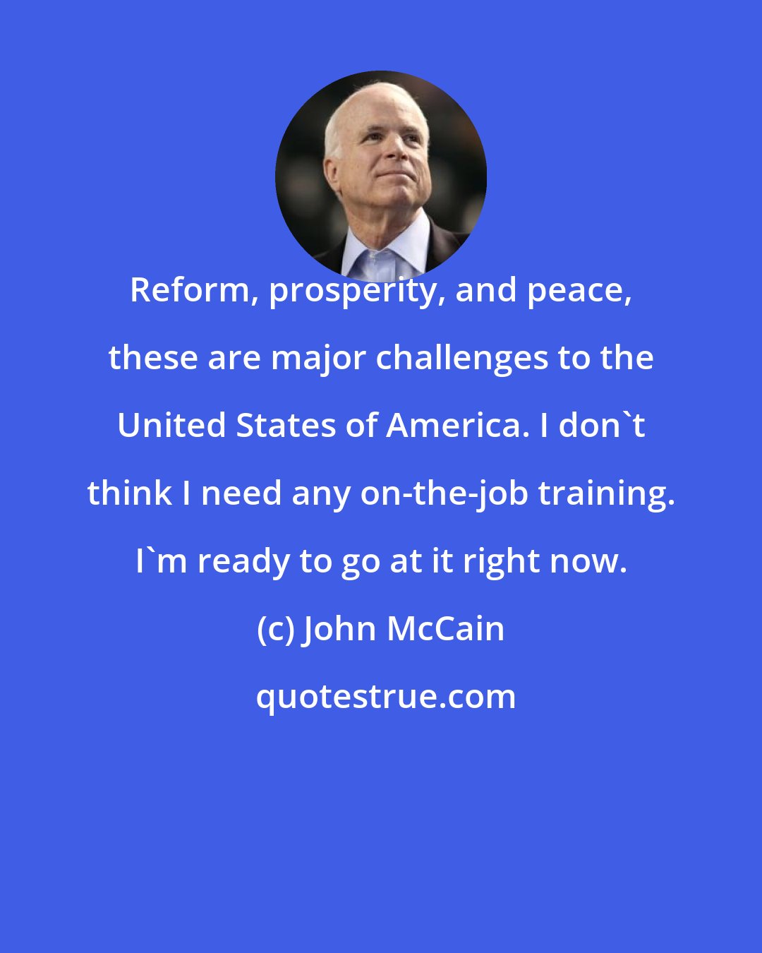 John McCain: Reform, prosperity, and peace, these are major challenges to the United States of America. I don't think I need any on-the-job training. I'm ready to go at it right now.