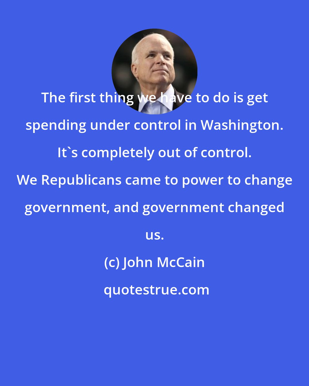 John McCain: The first thing we have to do is get spending under control in Washington. It's completely out of control. We Republicans came to power to change government, and government changed us.