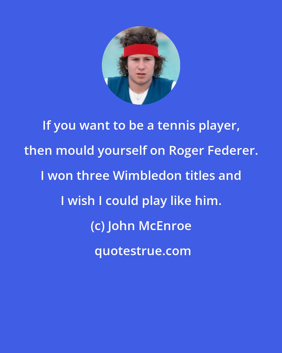 John McEnroe: If you want to be a tennis player, then mould yourself on Roger Federer. I won three Wimbledon titles and I wish I could play like him.