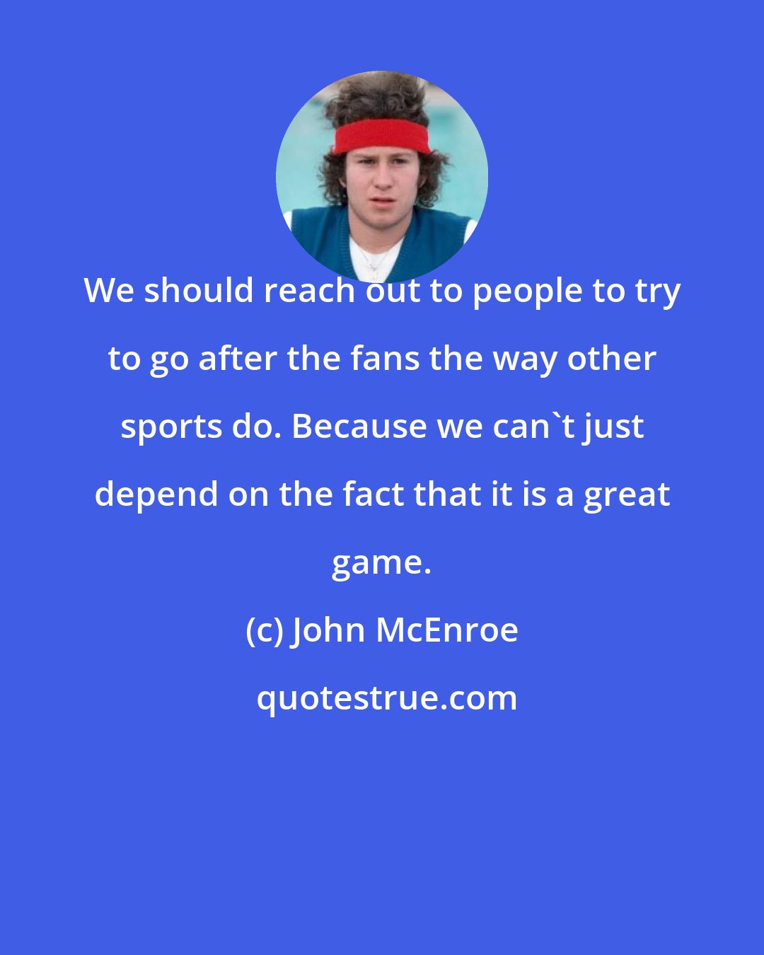 John McEnroe: We should reach out to people to try to go after the fans the way other sports do. Because we can't just depend on the fact that it is a great game.