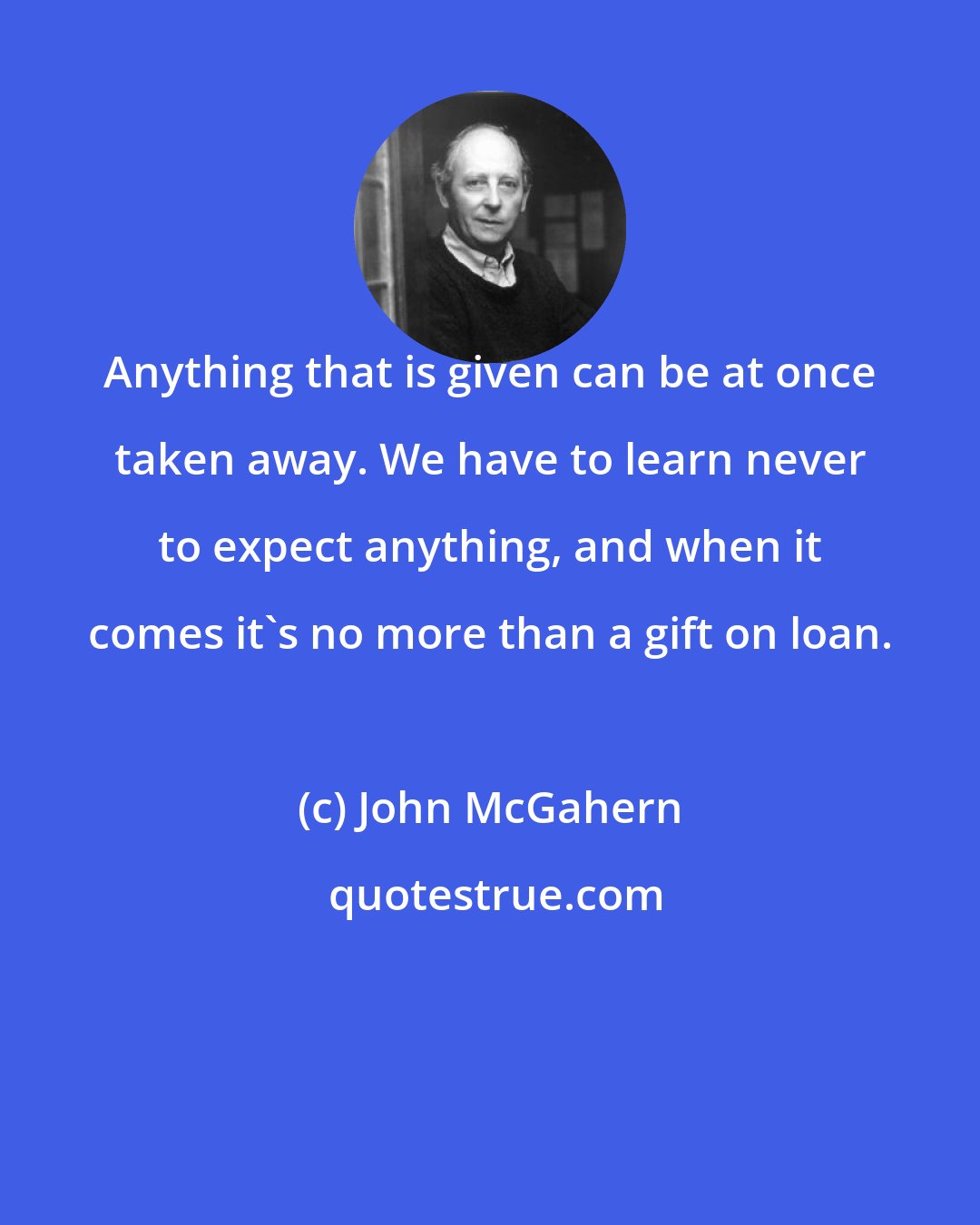 John McGahern: Anything that is given can be at once taken away. We have to learn never to expect anything, and when it comes it's no more than a gift on loan.