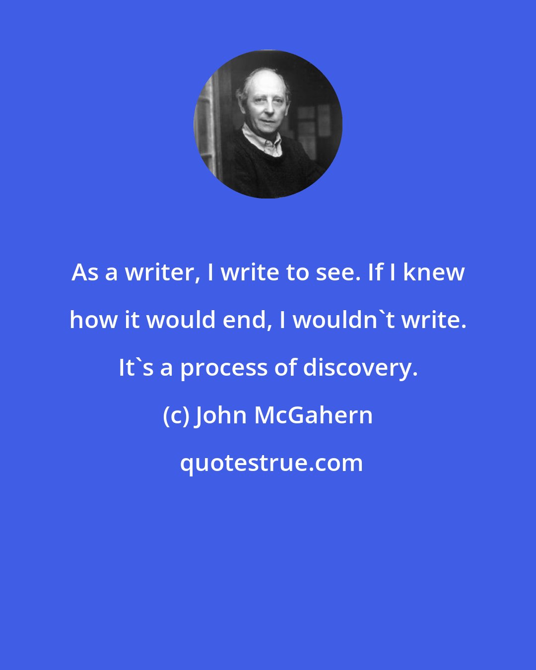 John McGahern: As a writer, I write to see. If I knew how it would end, I wouldn't write. It's a process of discovery.