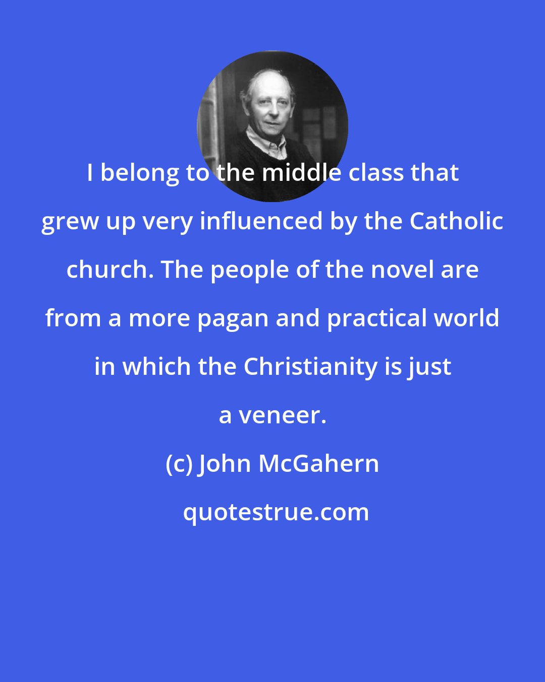 John McGahern: I belong to the middle class that grew up very influenced by the Catholic church. The people of the novel are from a more pagan and practical world in which the Christianity is just a veneer.