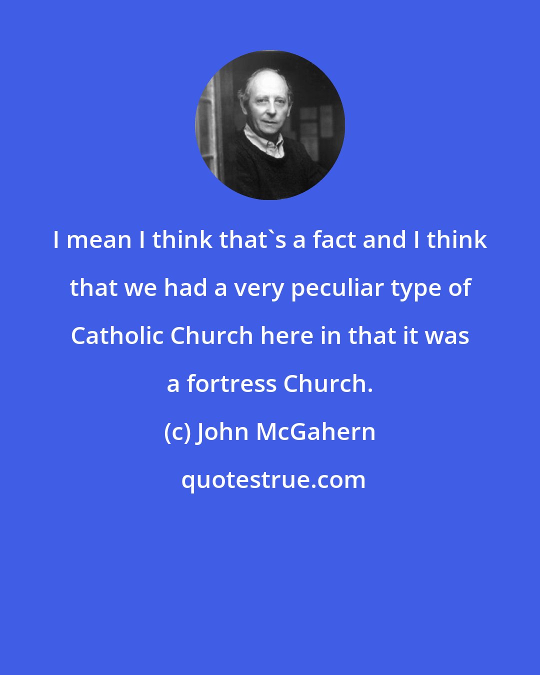 John McGahern: I mean I think that's a fact and I think that we had a very peculiar type of Catholic Church here in that it was a fortress Church.