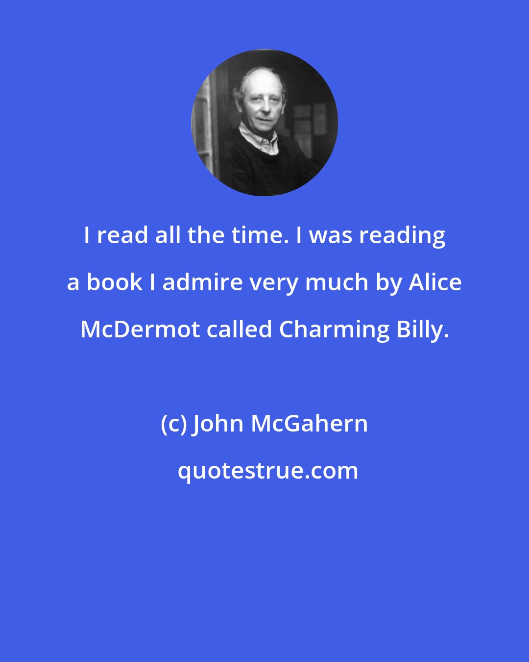 John McGahern: I read all the time. I was reading a book I admire very much by Alice McDermot called Charming Billy.