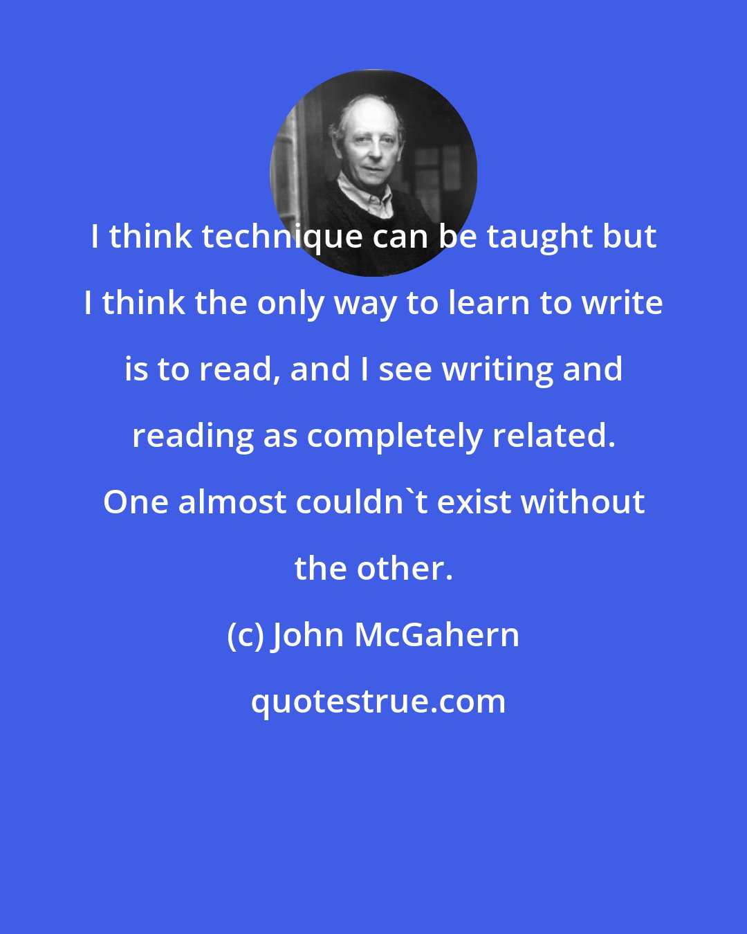 John McGahern: I think technique can be taught but I think the only way to learn to write is to read, and I see writing and reading as completely related. One almost couldn't exist without the other.