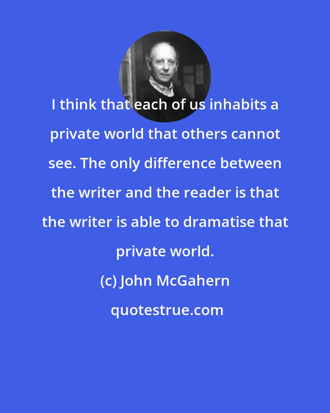 John McGahern: I think that each of us inhabits a private world that others cannot see. The only difference between the writer and the reader is that the writer is able to dramatise that private world.