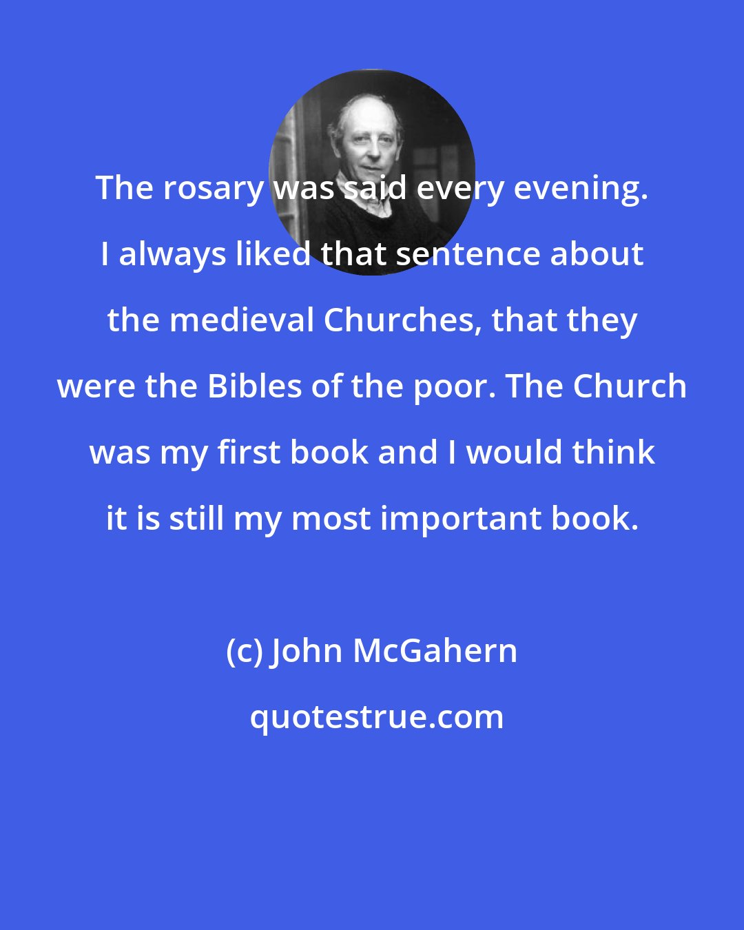 John McGahern: The rosary was said every evening. I always liked that sentence about the medieval Churches, that they were the Bibles of the poor. The Church was my first book and I would think it is still my most important book.