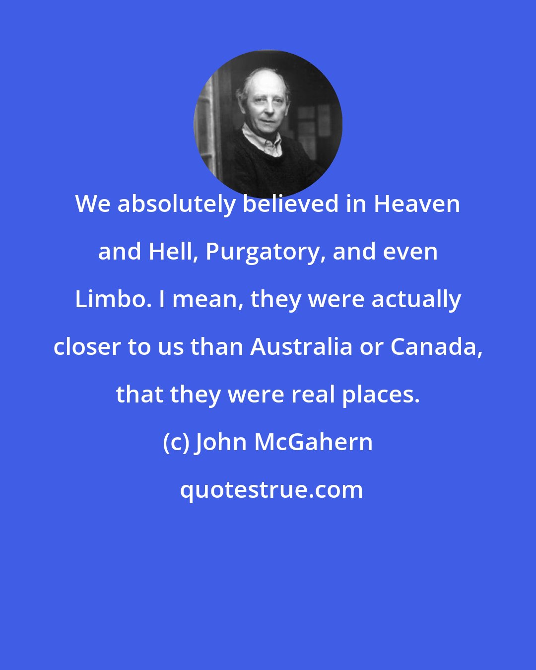 John McGahern: We absolutely believed in Heaven and Hell, Purgatory, and even Limbo. I mean, they were actually closer to us than Australia or Canada, that they were real places.