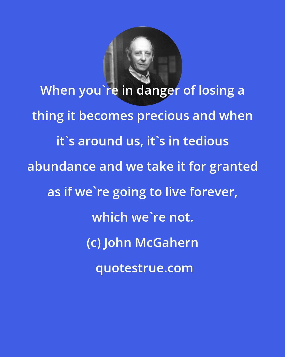 John McGahern: When you're in danger of losing a thing it becomes precious and when it's around us, it's in tedious abundance and we take it for granted as if we're going to live forever, which we're not.