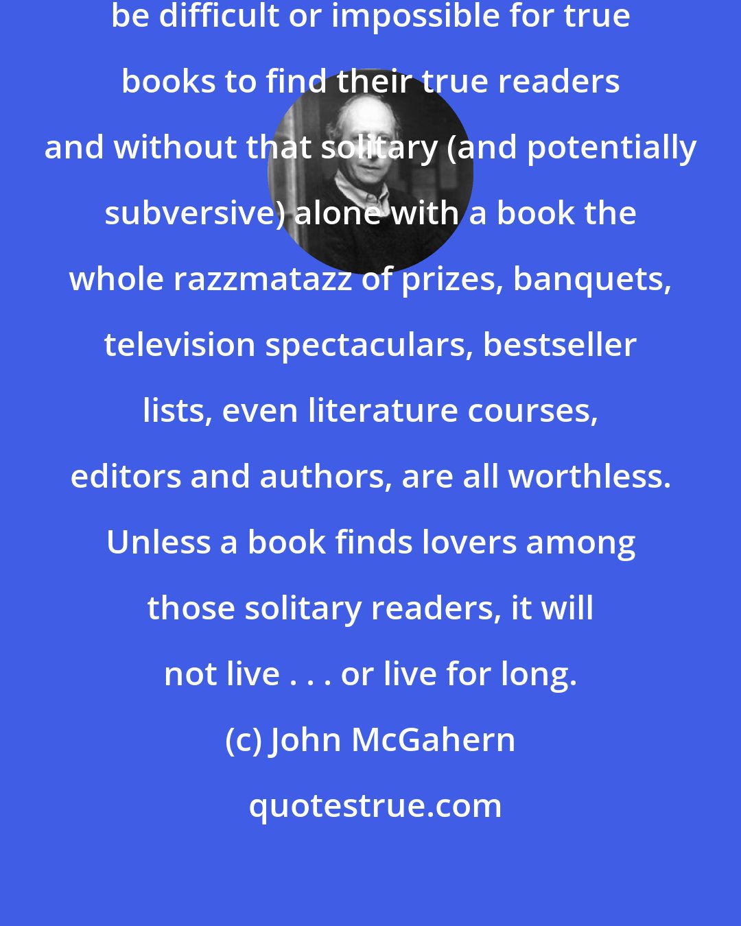 John McGahern: Without the book business it would be difficult or impossible for true books to find their true readers and without that solitary (and potentially subversive) alone with a book the whole razzmatazz of prizes, banquets, television spectaculars, bestseller lists, even literature courses, editors and authors, are all worthless. Unless a book finds lovers among those solitary readers, it will not live . . . or live for long.