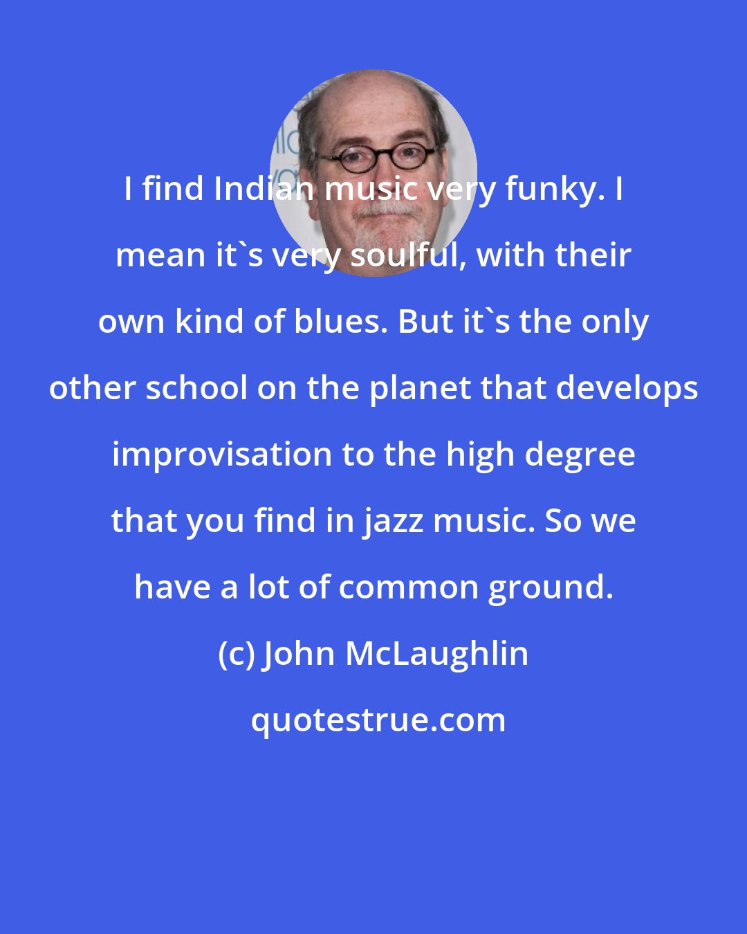 John McLaughlin: I find Indian music very funky. I mean it's very soulful, with their own kind of blues. But it's the only other school on the planet that develops improvisation to the high degree that you find in jazz music. So we have a lot of common ground.