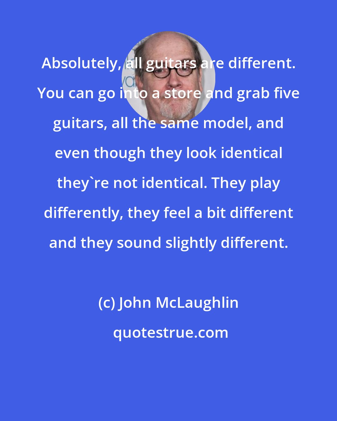 John McLaughlin: Absolutely, all guitars are different. You can go into a store and grab five guitars, all the same model, and even though they look identical they're not identical. They play differently, they feel a bit different and they sound slightly different.