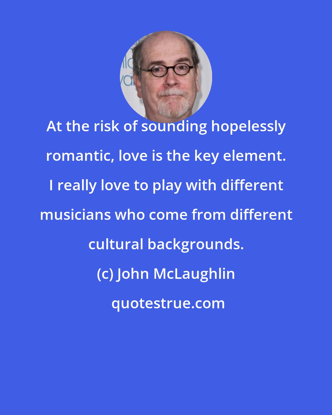 John McLaughlin: At the risk of sounding hopelessly romantic, love is the key element. I really love to play with different musicians who come from different cultural backgrounds.