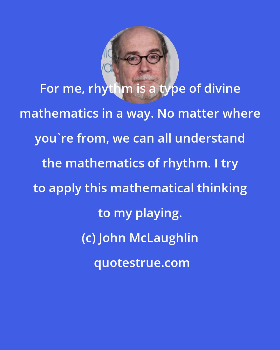 John McLaughlin: For me, rhythm is a type of divine mathematics in a way. No matter where you're from, we can all understand the mathematics of rhythm. I try to apply this mathematical thinking to my playing.