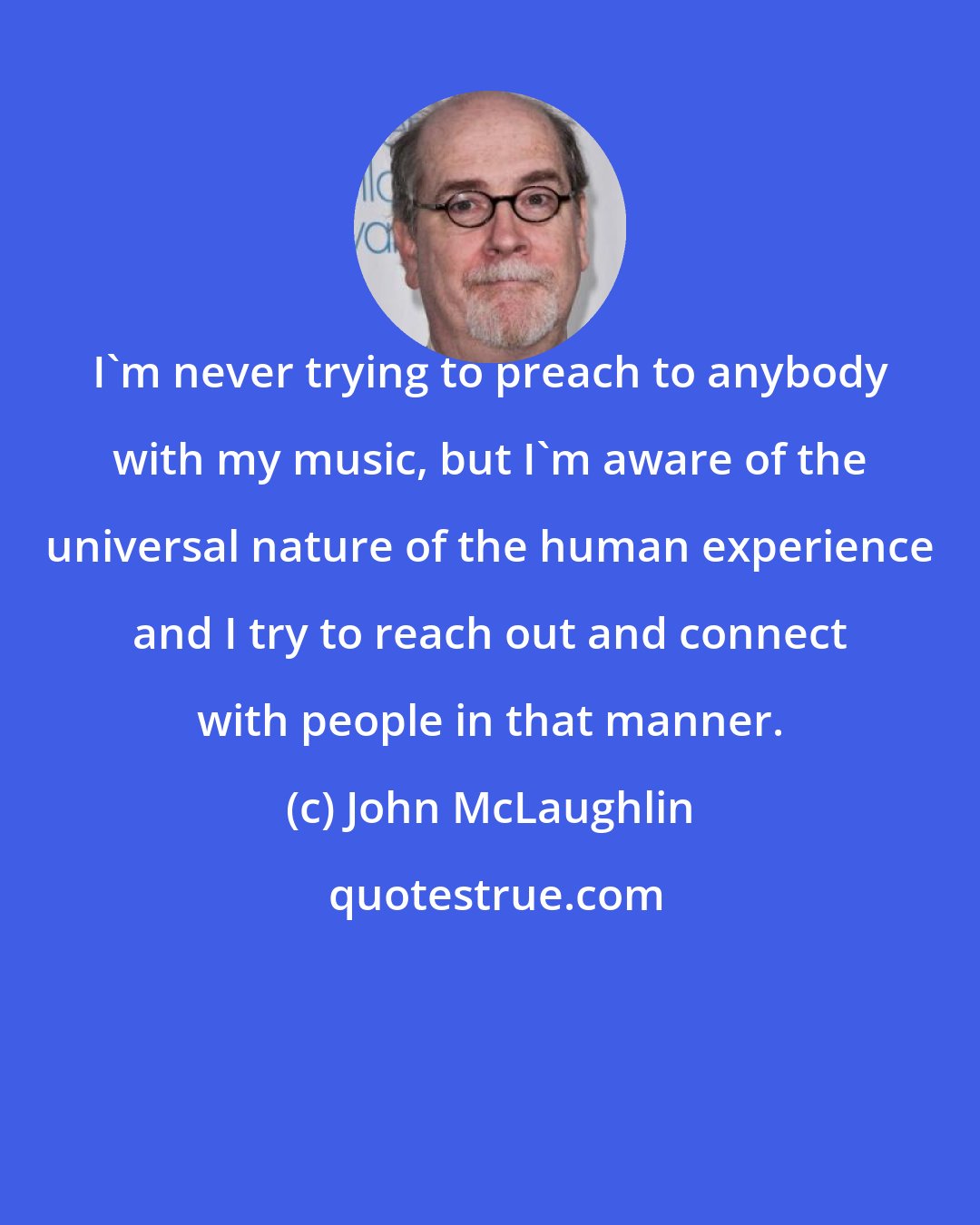 John McLaughlin: I'm never trying to preach to anybody with my music, but I'm aware of the universal nature of the human experience and I try to reach out and connect with people in that manner.