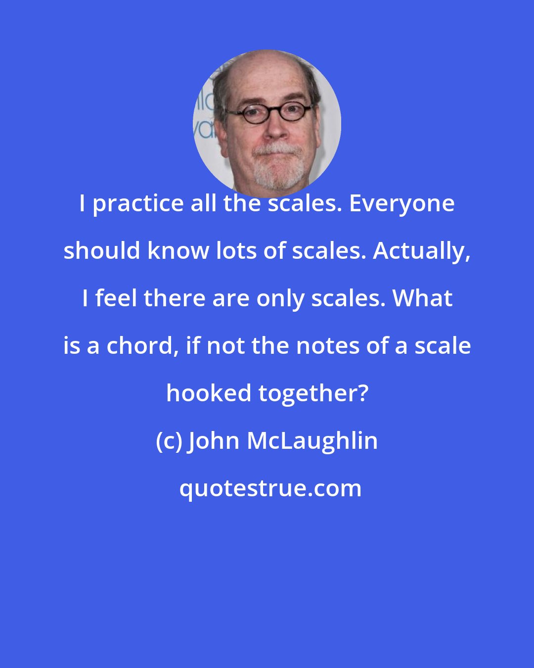 John McLaughlin: I practice all the scales. Everyone should know lots of scales. Actually, I feel there are only scales. What is a chord, if not the notes of a scale hooked together?