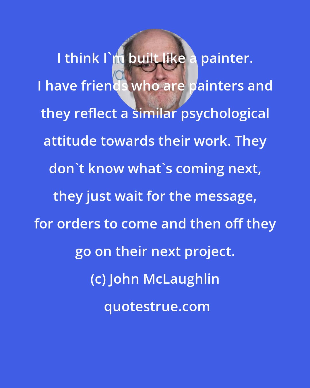 John McLaughlin: I think I'm built like a painter. I have friends who are painters and they reflect a similar psychological attitude towards their work. They don't know what's coming next, they just wait for the message, for orders to come and then off they go on their next project.