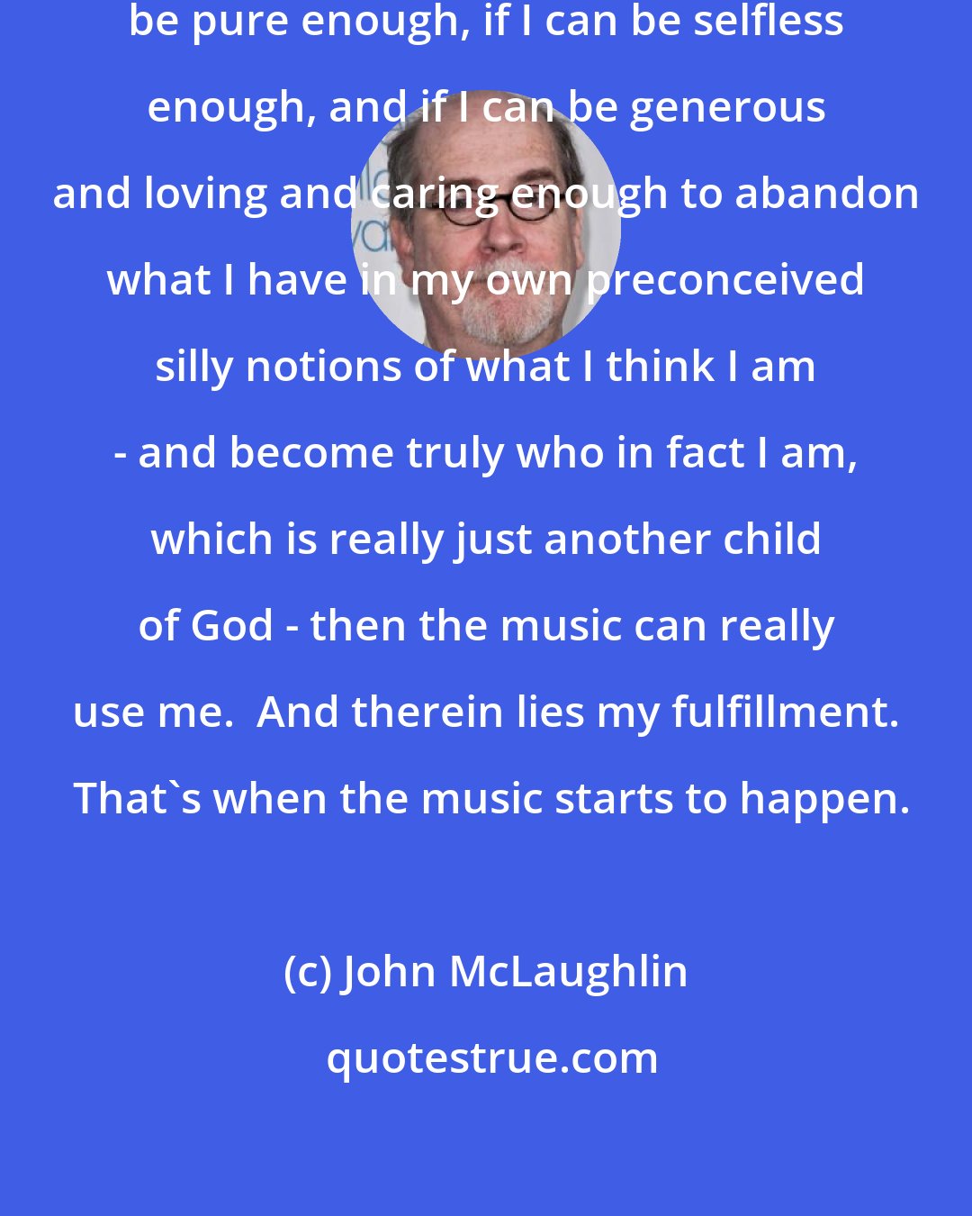 John McLaughlin: If I can get out of the way, if I can be pure enough, if I can be selfless enough, and if I can be generous and loving and caring enough to abandon what I have in my own preconceived silly notions of what I think I am - and become truly who in fact I am, which is really just another child of God - then the music can really use me.  And therein lies my fulfillment.  That's when the music starts to happen.
