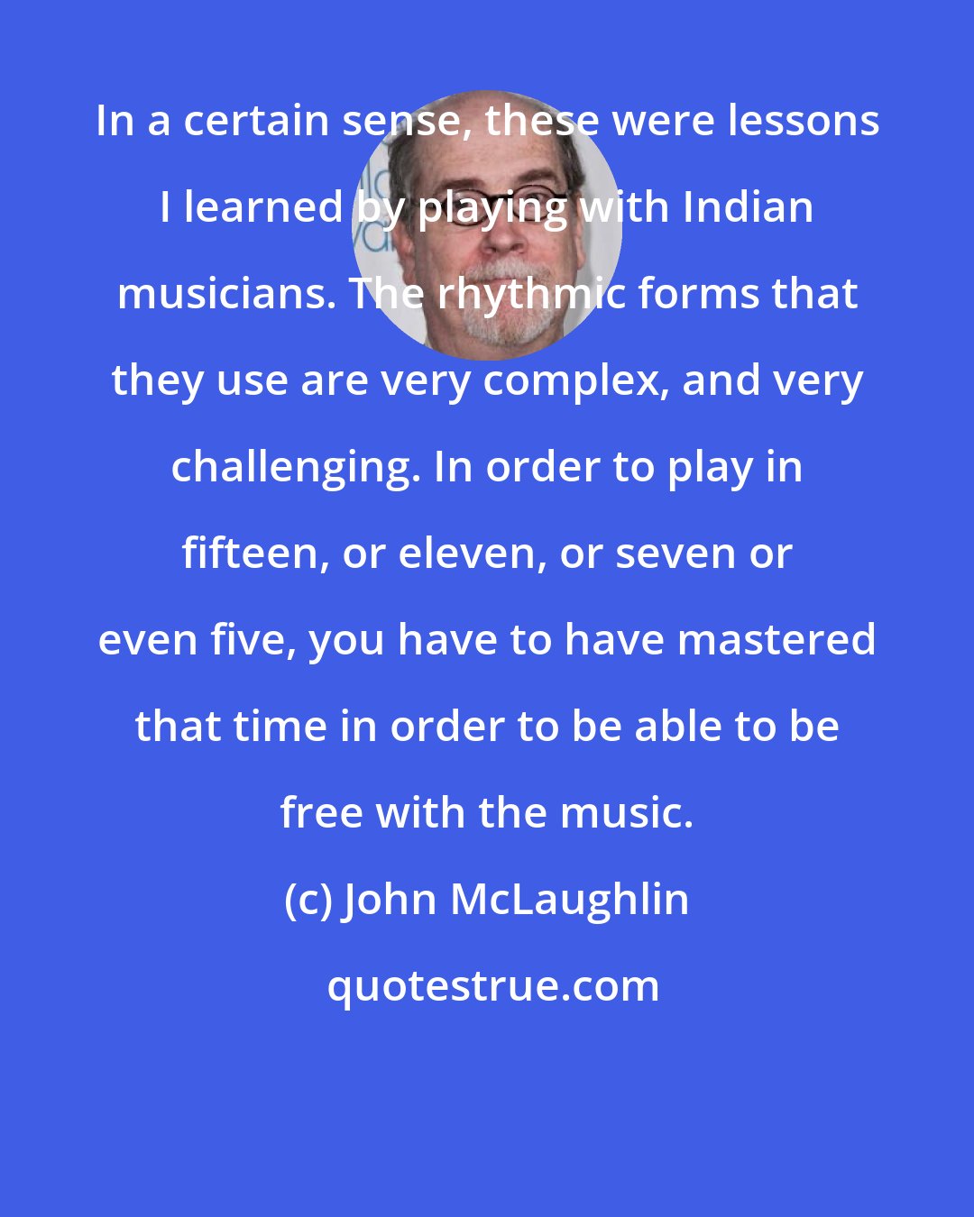 John McLaughlin: In a certain sense, these were lessons I learned by playing with Indian musicians. The rhythmic forms that they use are very complex, and very challenging. In order to play in fifteen, or eleven, or seven or even five, you have to have mastered that time in order to be able to be free with the music.