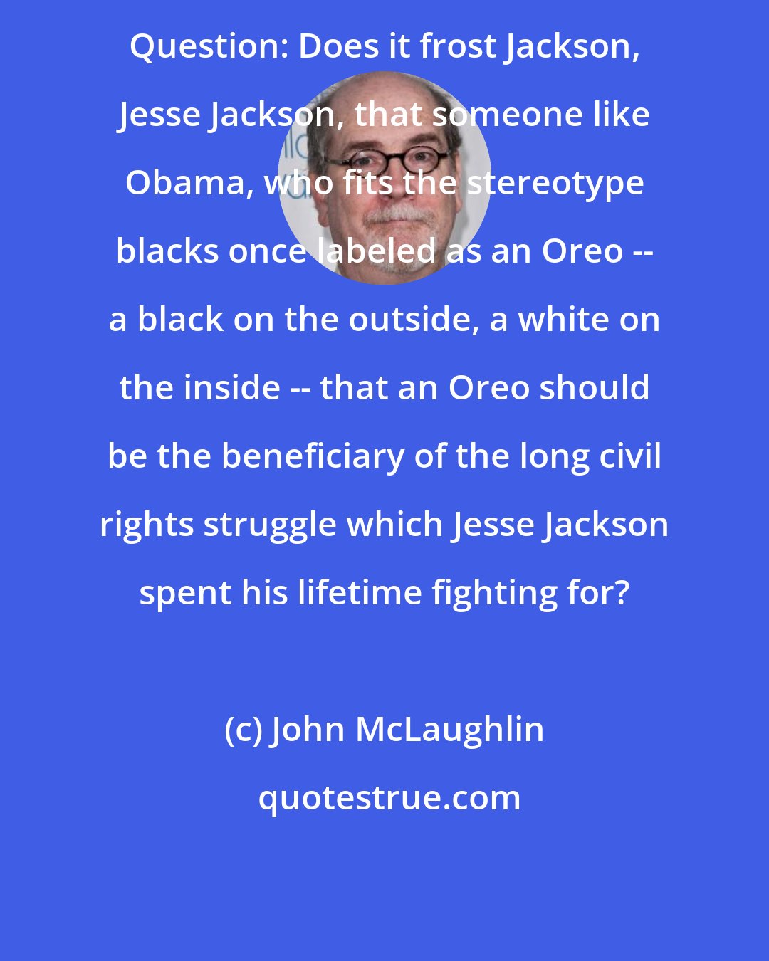 John McLaughlin: Question: Does it frost Jackson, Jesse Jackson, that someone like Obama, who fits the stereotype blacks once labeled as an Oreo -- a black on the outside, a white on the inside -- that an Oreo should be the beneficiary of the long civil rights struggle which Jesse Jackson spent his lifetime fighting for?