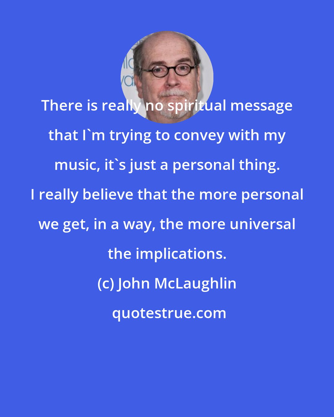 John McLaughlin: There is really no spiritual message that I'm trying to convey with my music, it's just a personal thing. I really believe that the more personal we get, in a way, the more universal the implications.