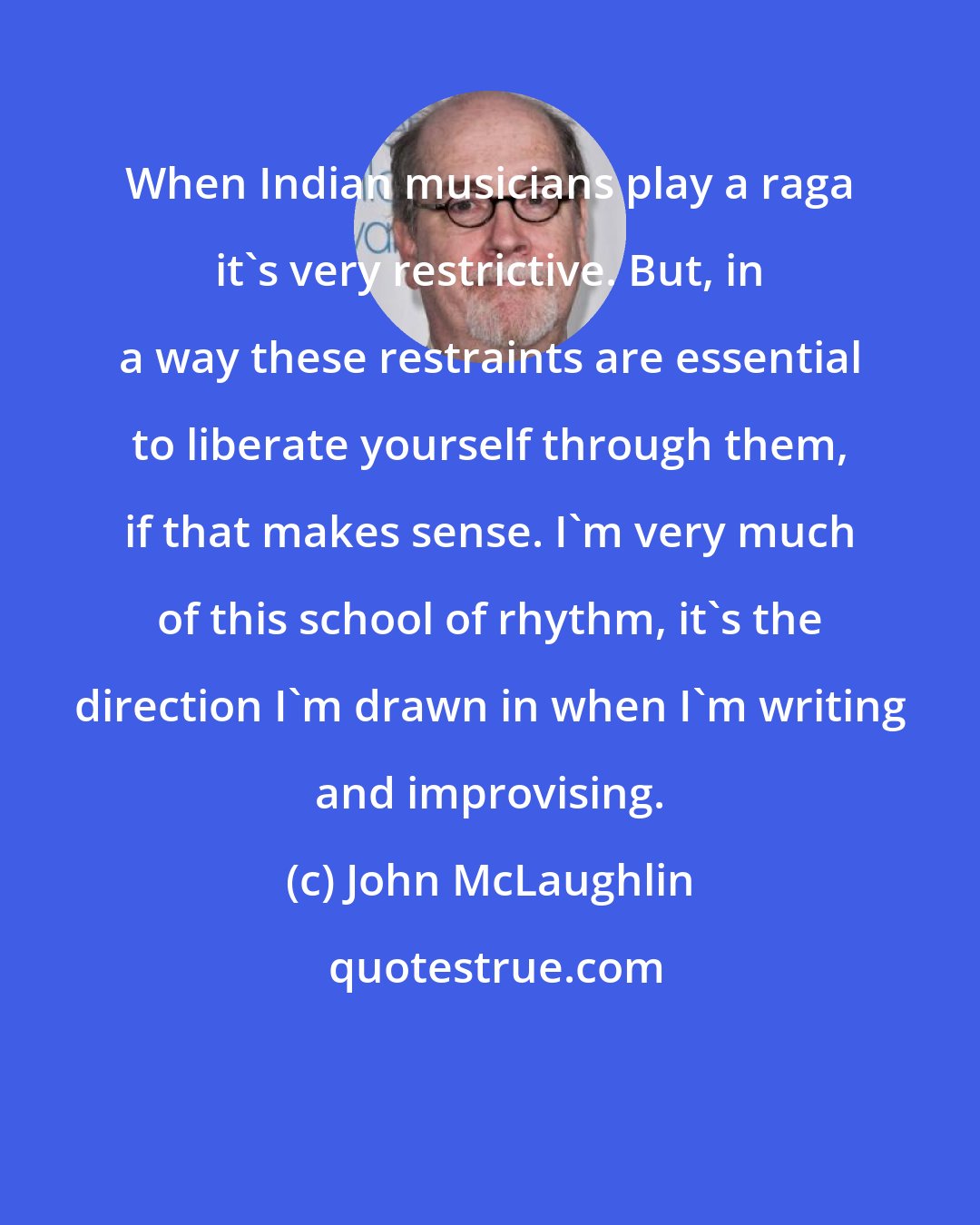John McLaughlin: When Indian musicians play a raga it's very restrictive. But, in a way these restraints are essential to liberate yourself through them, if that makes sense. I'm very much of this school of rhythm, it's the direction I'm drawn in when I'm writing and improvising.