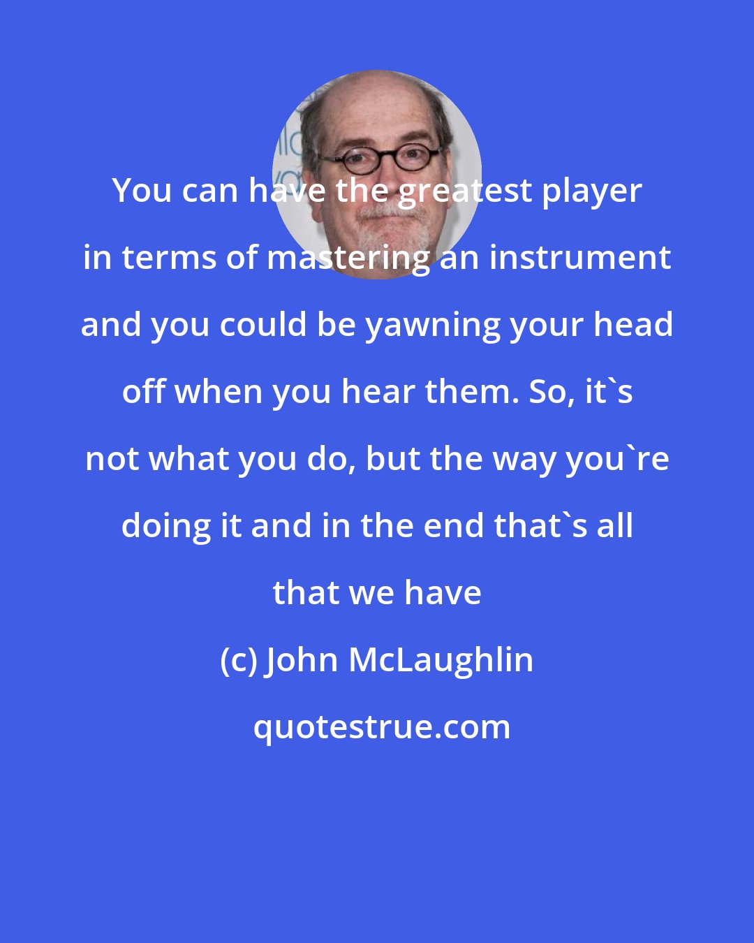 John McLaughlin: You can have the greatest player in terms of mastering an instrument and you could be yawning your head off when you hear them. So, it's not what you do, but the way you're doing it and in the end that's all that we have