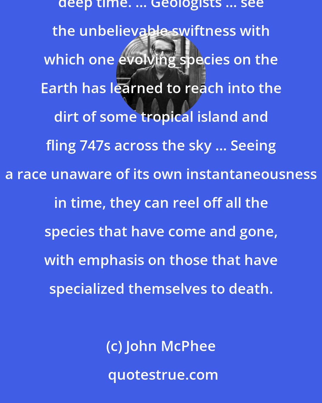 John McPhee: On the geological time scale, a human lifetime is reduced to a brevity that is too inhibiting to think about deep time. ... Geologists ... see the unbelievable swiftness with which one evolving species on the Earth has learned to reach into the dirt of some tropical island and fling 747s across the sky ... Seeing a race unaware of its own instantaneousness in time, they can reel off all the species that have come and gone, with emphasis on those that have specialized themselves to death.