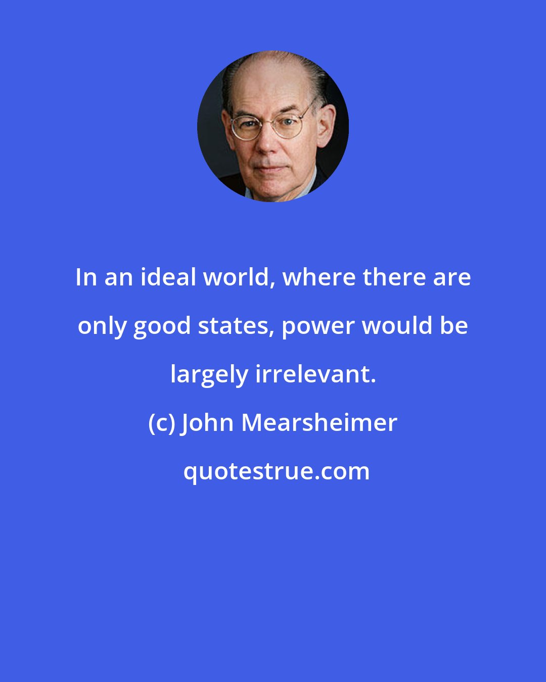 John Mearsheimer: In an ideal world, where there are only good states, power would be largely irrelevant.