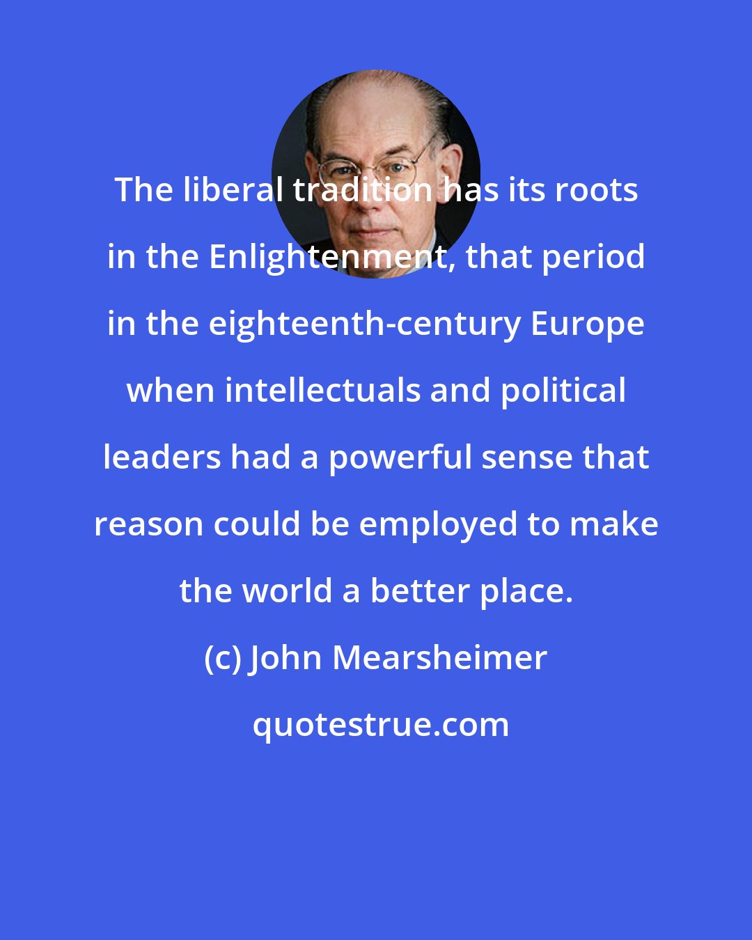 John Mearsheimer: The liberal tradition has its roots in the Enlightenment, that period in the eighteenth-century Europe when intellectuals and political leaders had a powerful sense that reason could be employed to make the world a better place.