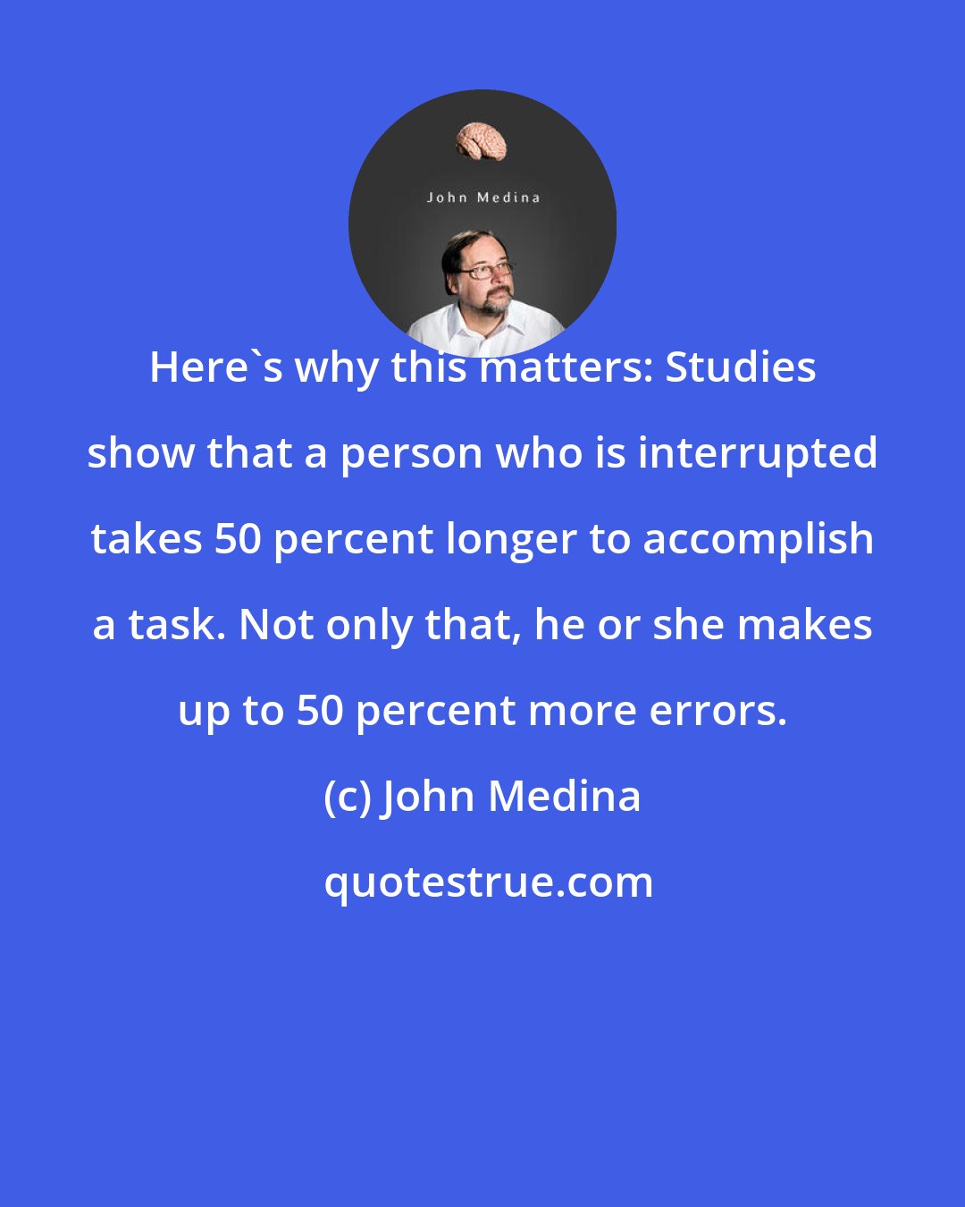 John Medina: Here's why this matters: Studies show that a person who is interrupted takes 50 percent longer to accomplish a task. Not only that, he or she makes up to 50 percent more errors.