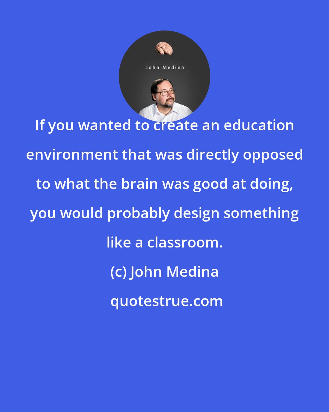 John Medina: If you wanted to create an education environment that was directly opposed to what the brain was good at doing, you would probably design something like a classroom.