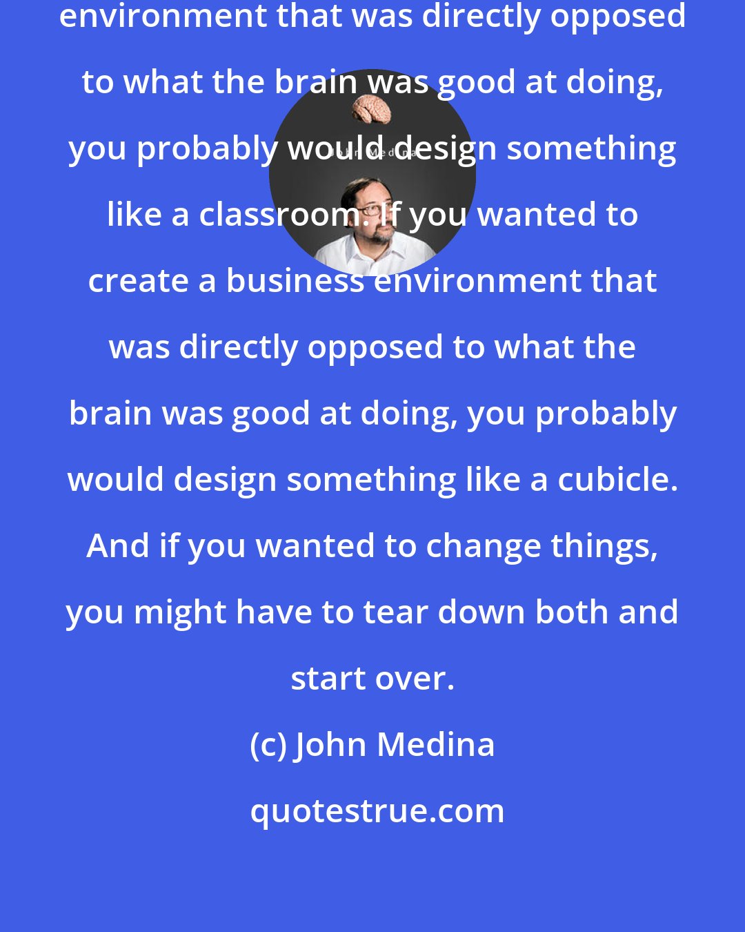 John Medina: If you wanted to create an education environment that was directly opposed to what the brain was good at doing, you probably would design something like a classroom. If you wanted to create a business environment that was directly opposed to what the brain was good at doing, you probably would design something like a cubicle. And if you wanted to change things, you might have to tear down both and start over.