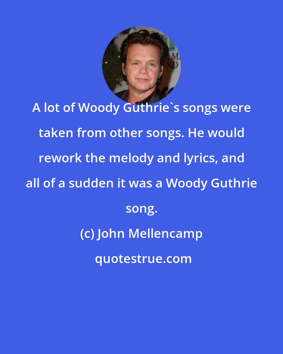 John Mellencamp: A lot of Woody Guthrie's songs were taken from other songs. He would rework the melody and lyrics, and all of a sudden it was a Woody Guthrie song.