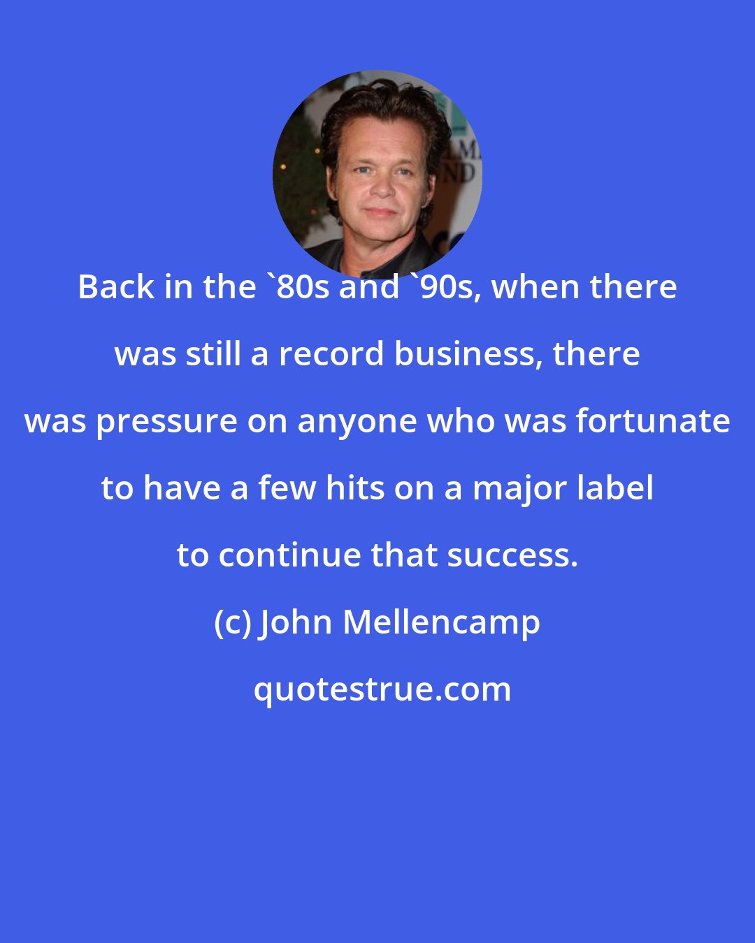 John Mellencamp: Back in the '80s and '90s, when there was still a record business, there was pressure on anyone who was fortunate to have a few hits on a major label to continue that success.