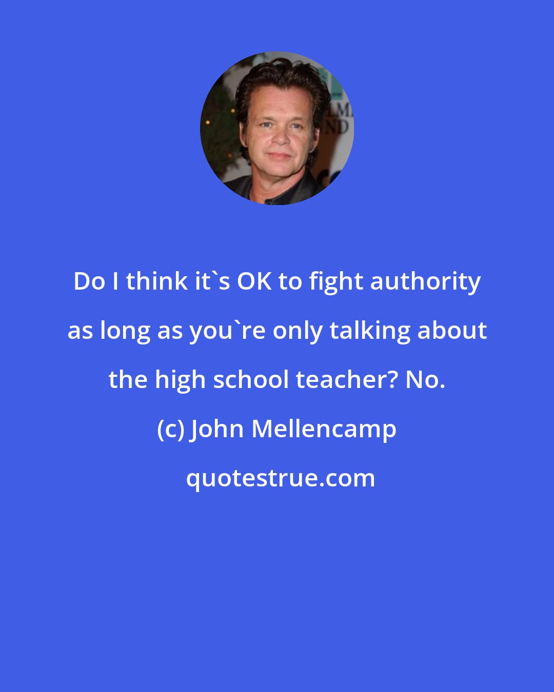 John Mellencamp: Do I think it's OK to fight authority as long as you're only talking about the high school teacher? No.