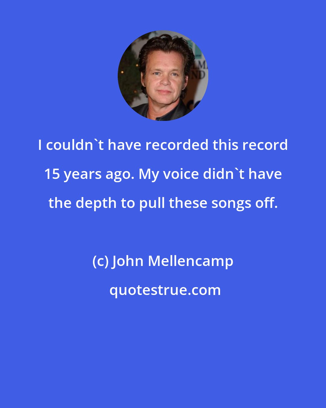 John Mellencamp: I couldn't have recorded this record 15 years ago. My voice didn't have the depth to pull these songs off.