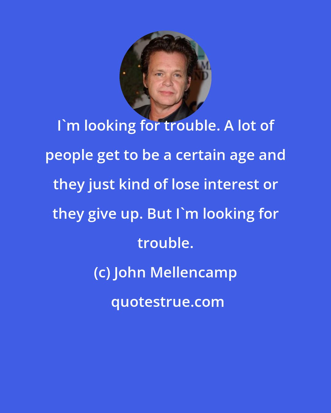 John Mellencamp: I'm looking for trouble. A lot of people get to be a certain age and they just kind of lose interest or they give up. But I'm looking for trouble.