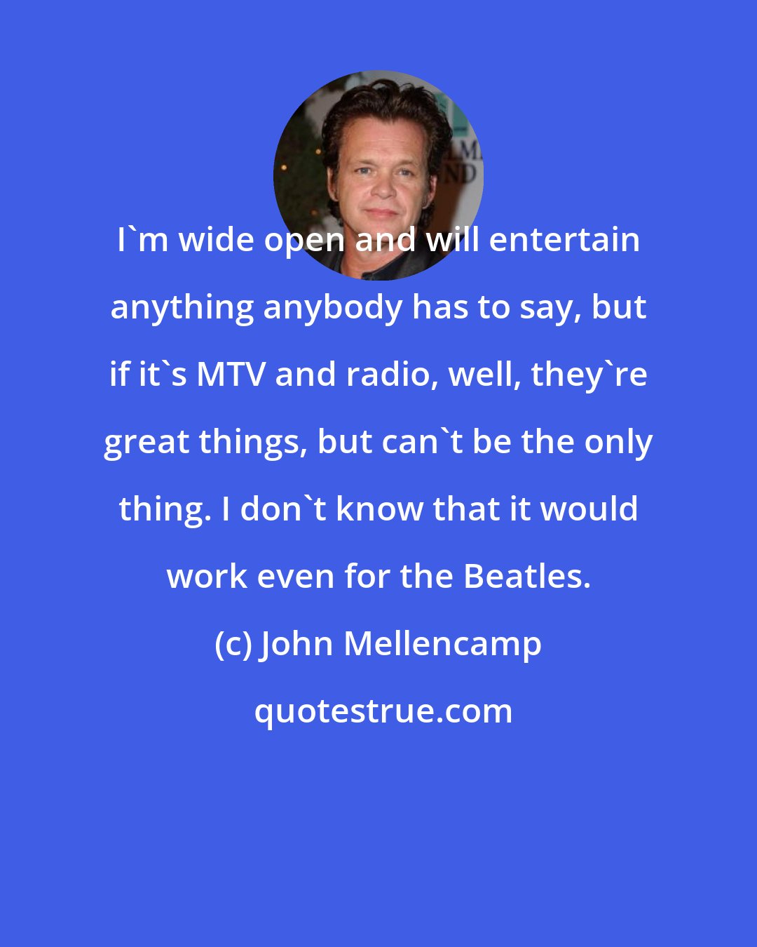 John Mellencamp: I'm wide open and will entertain anything anybody has to say, but if it's MTV and radio, well, they're great things, but can't be the only thing. I don't know that it would work even for the Beatles.