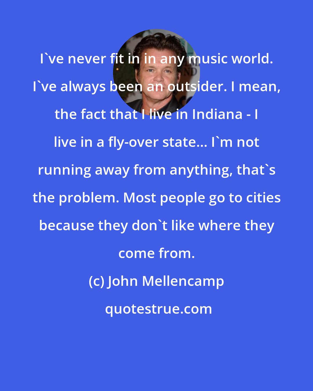 John Mellencamp: I've never fit in in any music world. I've always been an outsider. I mean, the fact that I live in Indiana - I live in a fly-over state... I'm not running away from anything, that's the problem. Most people go to cities because they don't like where they come from.