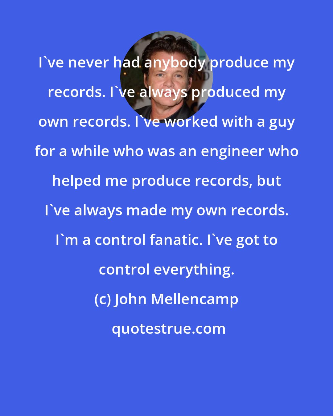 John Mellencamp: I've never had anybody produce my records. I've always produced my own records. I've worked with a guy for a while who was an engineer who helped me produce records, but I've always made my own records. I'm a control fanatic. I've got to control everything.