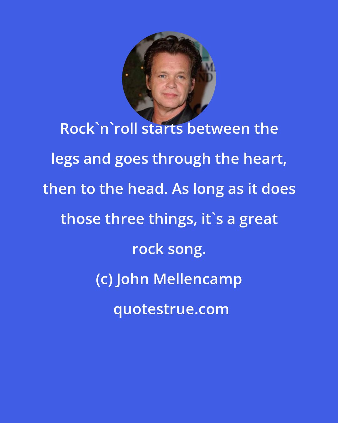 John Mellencamp: Rock'n'roll starts between the legs and goes through the heart, then to the head. As long as it does those three things, it's a great rock song.