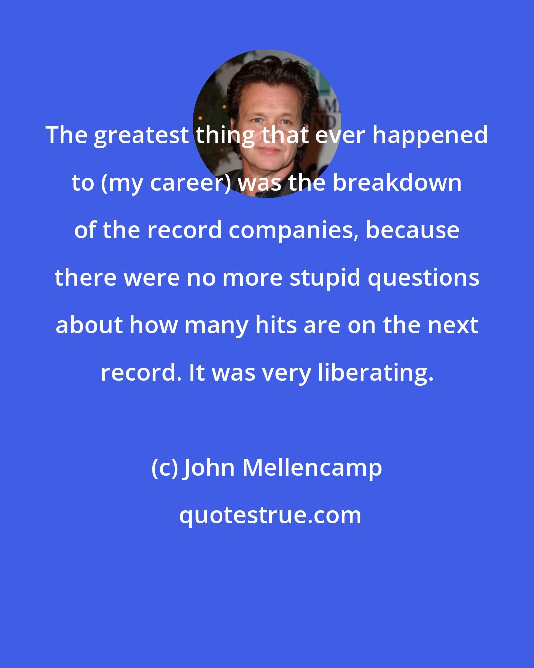 John Mellencamp: The greatest thing that ever happened to (my career) was the breakdown of the record companies, because there were no more stupid questions about how many hits are on the next record. It was very liberating.