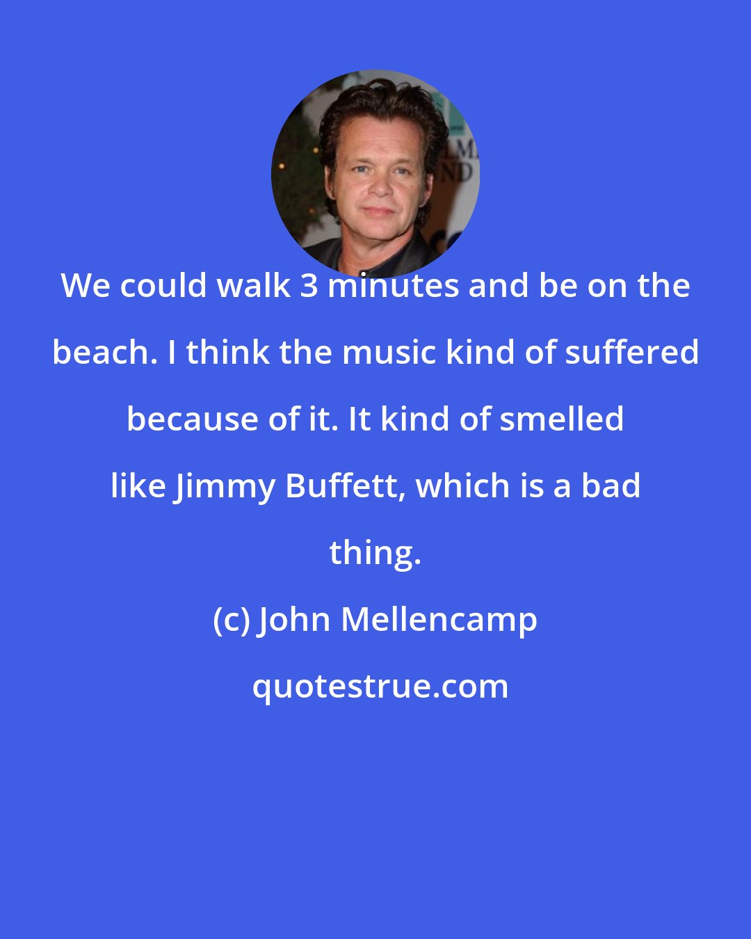 John Mellencamp: We could walk 3 minutes and be on the beach. I think the music kind of suffered because of it. It kind of smelled like Jimmy Buffett, which is a bad thing.